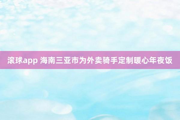 滚球app 海南三亚市为外卖骑手定制暖心年夜饭