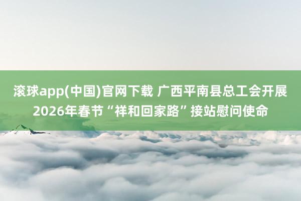 滚球app(中国)官网下载 广西平南县总工会开展2026年春节“祥和回家路”接站慰问使命