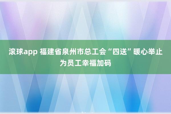 滚球app 福建省泉州市总工会“四送”暖心举止为员工幸福加码