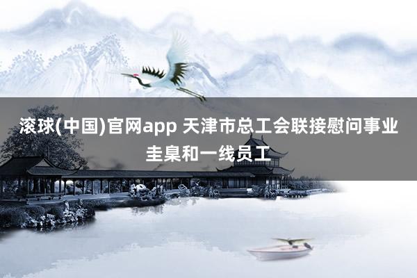 滚球(中国)官网app 天津市总工会联接慰问事业圭臬和一线员工