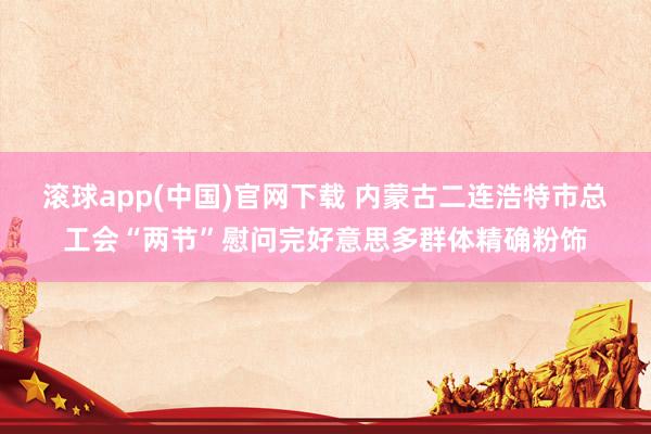 滚球app(中国)官网下载 内蒙古二连浩特市总工会“两节”慰问完好意思多群体精确粉饰