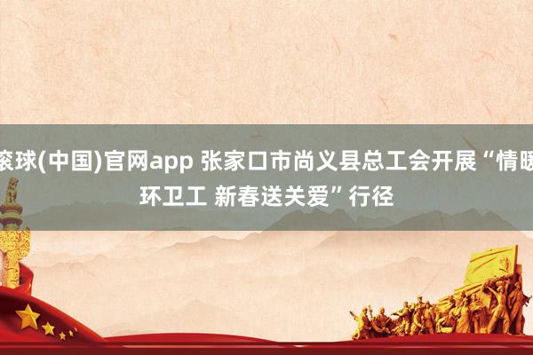 滚球(中国)官网app 张家口市尚义县总工会开展“情暖环卫工 新春送关爱”行径