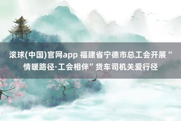滚球(中国)官网app 福建省宁德市总工会开展“情暖路径·工会相伴”货车司机关爱行径