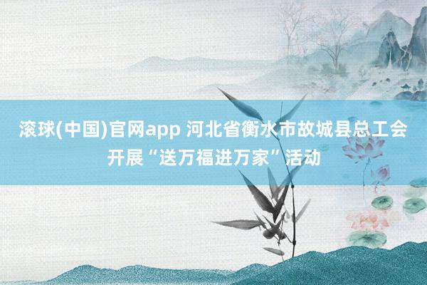 滚球(中国)官网app 河北省衡水市故城县总工会开展“送万福进万家”活动