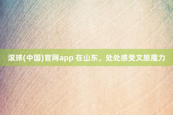 滚球(中国)官网app 在山东，处处感受文旅魔力