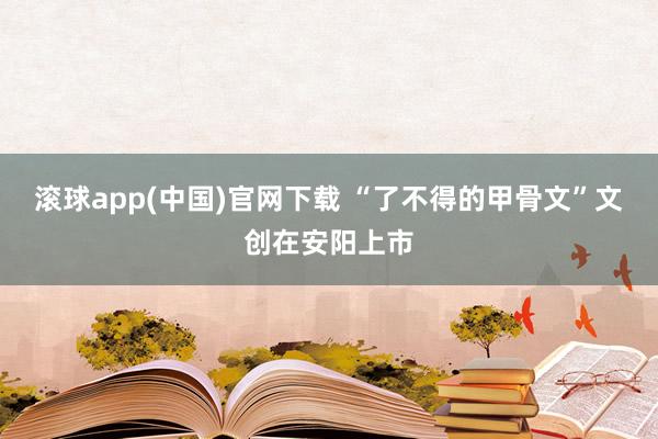 滚球app(中国)官网下载 “了不得的甲骨文”文创在安阳上市