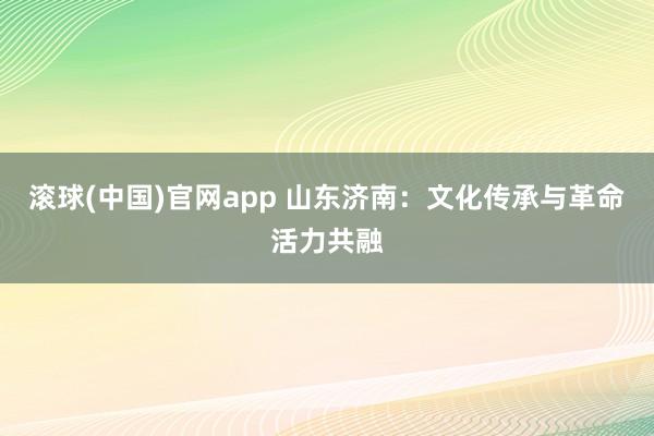 滚球(中国)官网app 山东济南：文化传承与革命活力共融
