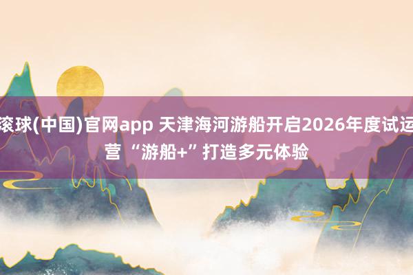 滚球(中国)官网app 天津海河游船开启2026年度试运营 “游船+”打造多元体验
