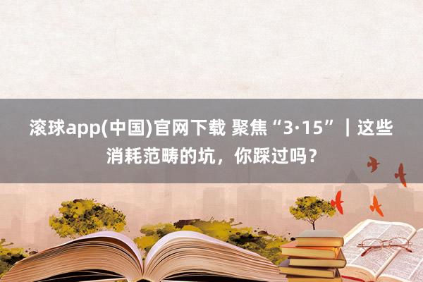 滚球app(中国)官网下载 聚焦“3·15”｜这些消耗范畴的坑，你踩过吗？