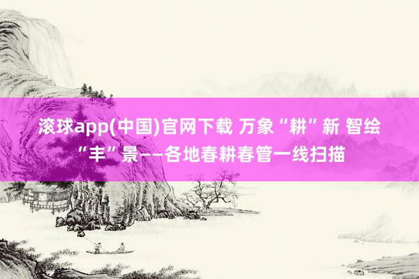 滚球app(中国)官网下载 万象“耕”新 智绘“丰”景——各地春耕春管一线扫描