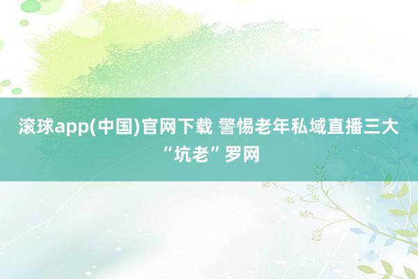 滚球app(中国)官网下载 警惕老年私域直播三大“坑老”罗网