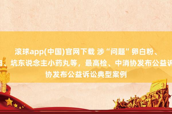 滚球app(中国)官网下载 涉“问题”卵白粉、“荧光”猪肉、坑东说念主小药丸等，最高检、中消协发布公益诉讼典型案例
