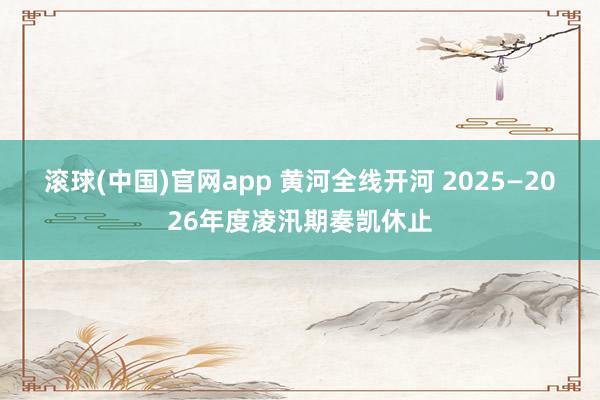 滚球(中国)官网app 黄河全线开河 2025—2026年度凌汛期奏凯休止