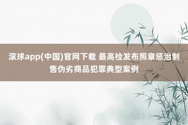 滚球app(中国)官网下载 最高检发布照章惩治制售伪劣商品犯罪典型案例