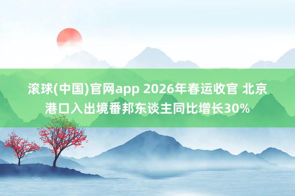 滚球(中国)官网app 2026年春运收官 北京港口入出境番邦东谈主同比增长30%