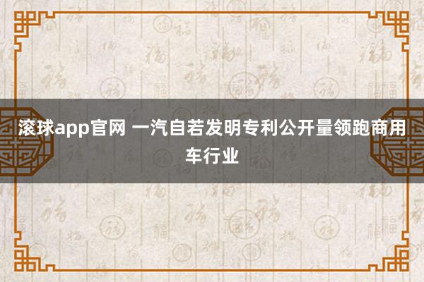 滚球app官网 一汽自若发明专利公开量领跑商用车行业