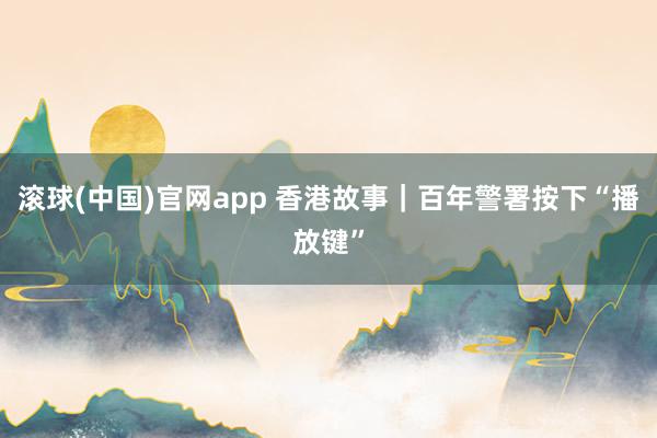 滚球(中国)官网app 香港故事｜百年警署按下“播放键”