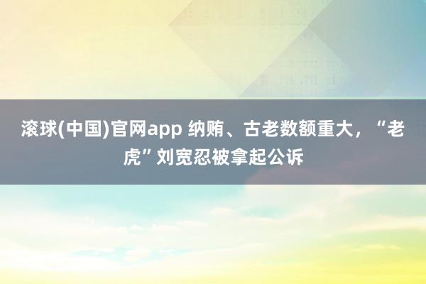 滚球(中国)官网app 纳贿、古老数额重大，“老虎”刘宽忍被拿起公诉