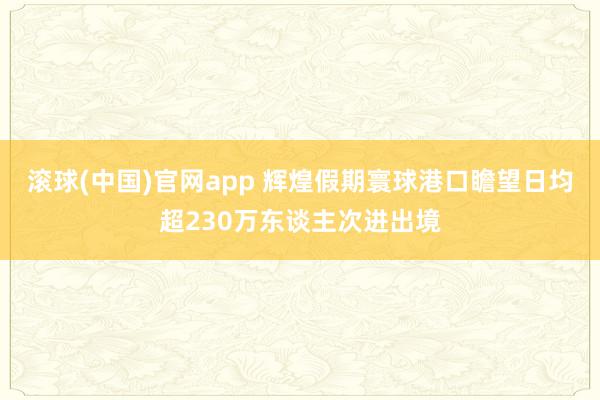 滚球(中国)官网app 辉煌假期寰球港口瞻望日均超230万东谈主次进出境