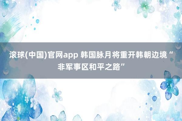 滚球(中国)官网app 韩国脉月将重开韩朝边境“非军事区和平之路”