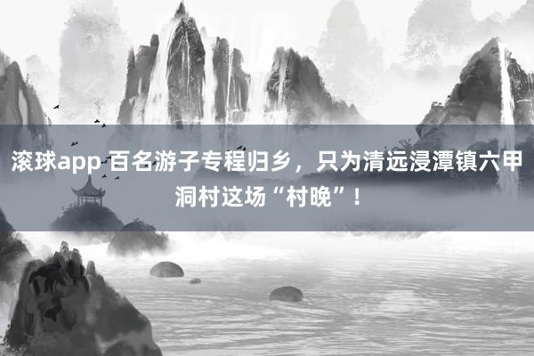 滚球app 百名游子专程归乡，只为清远浸潭镇六甲洞村这场“村晚”！