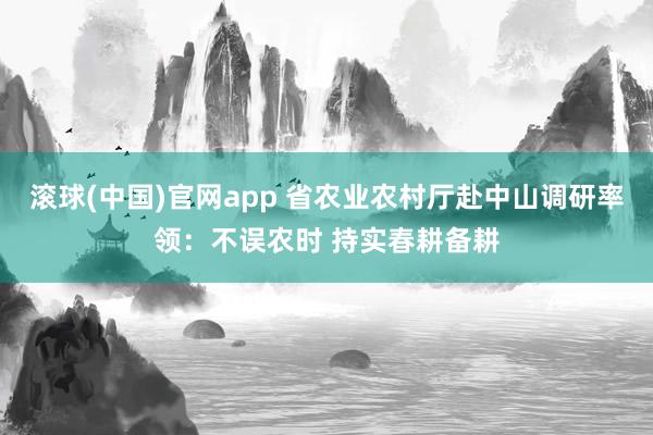 滚球(中国)官网app 省农业农村厅赴中山调研率领：不误农时 持实春耕备耕