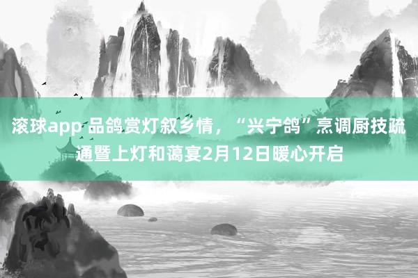 滚球app 品鸽赏灯叙乡情，“兴宁鸽”烹调厨技疏通暨上灯和蔼宴2月12日暖心开启