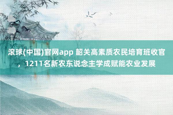 滚球(中国)官网app 韶关高素质农民培育班收官，1211名新农东说念主学成赋能农业发展