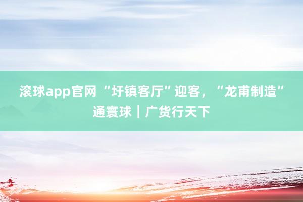 滚球app官网 “圩镇客厅”迎客，“龙甫制造”通寰球｜广货行天下