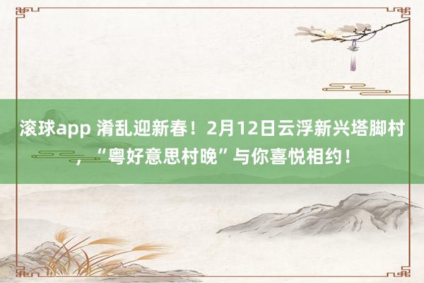 滚球app 淆乱迎新春！2月12日云浮新兴塔脚村，“粤好意思村晚”与你喜悦相约！