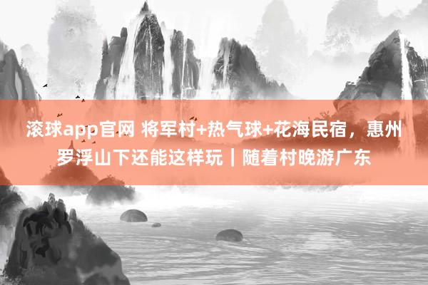 滚球app官网 将军村+热气球+花海民宿，惠州罗浮山下还能这样玩｜随着村晚游广东
