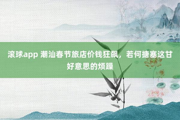 滚球app 潮汕春节旅店价钱狂飙，若何搪塞这甘好意思的烦躁