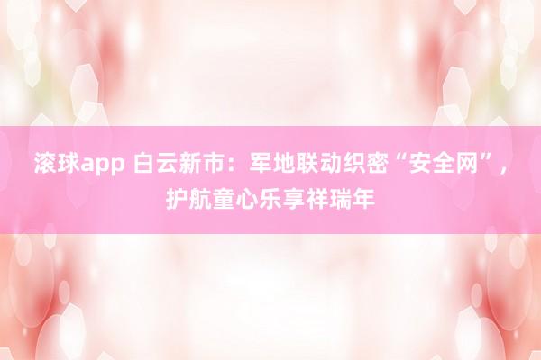 滚球app 白云新市：军地联动织密“安全网”，护航童心乐享祥瑞年