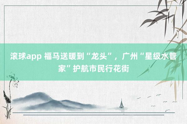 滚球app 福马送暖到“龙头”，广州“星级水管家”护航市民行花街