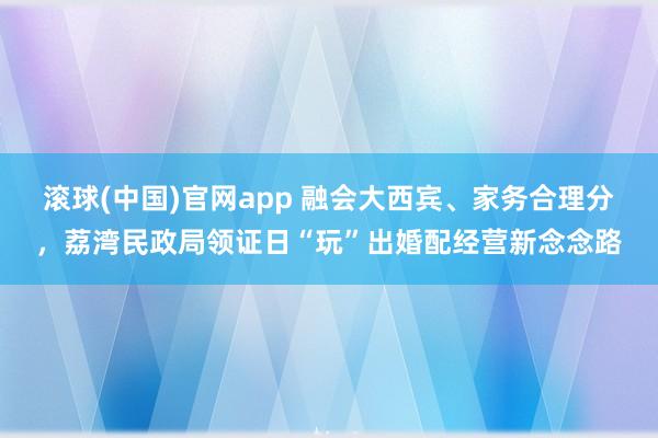 滚球(中国)官网app 融会大西宾、家务合理分，荔湾民政局领证日“玩”出婚配经营新念念路