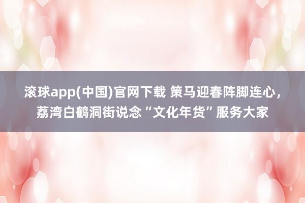 滚球app(中国)官网下载 策马迎春阵脚连心，荔湾白鹤洞街说念“文化年货”服务大家