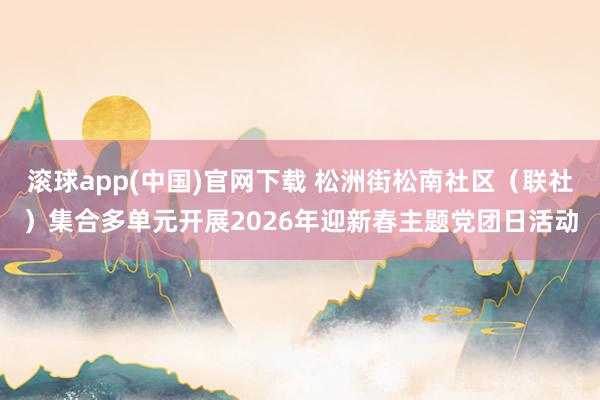 滚球app(中国)官网下载 松洲街松南社区（联社）集合多单元开展2026年迎新春主题党团日活动