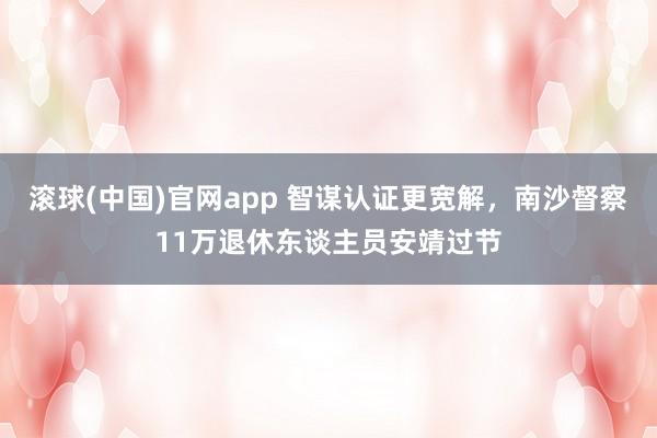 滚球(中国)官网app 智谋认证更宽解，南沙督察11万退休东谈主员安靖过节