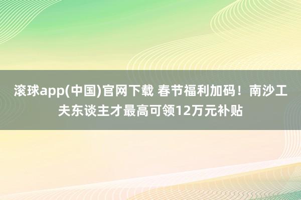 滚球app(中国)官网下载 春节福利加码！南沙工夫东谈主才最高可领12万元补贴