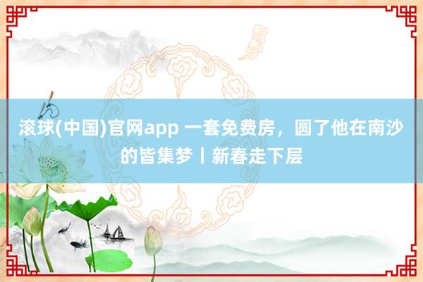 滚球(中国)官网app 一套免费房，圆了他在南沙的皆集梦丨新春走下层
