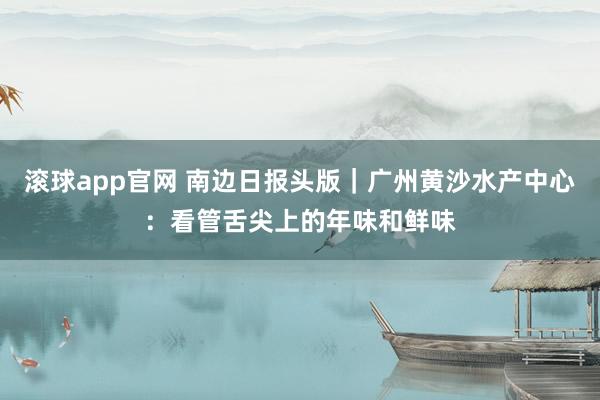 滚球app官网 南边日报头版｜广州黄沙水产中心：看管舌尖上的年味和鲜味