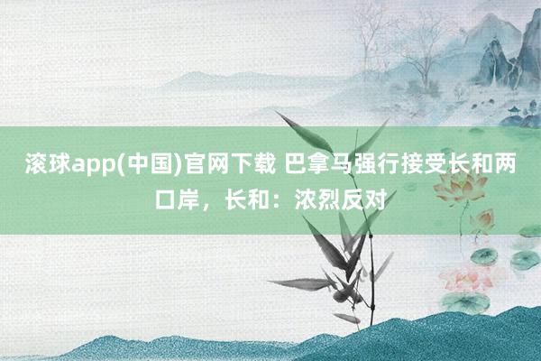 滚球app(中国)官网下载 巴拿马强行接受长和两口岸，长和：浓烈反对