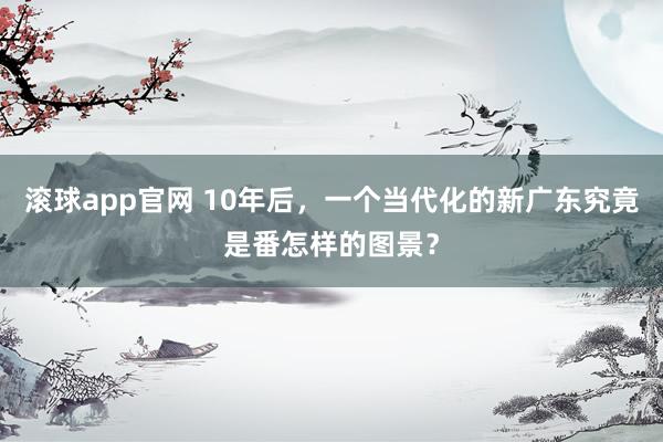 滚球app官网 10年后，一个当代化的新广东究竟是番怎样的图景？