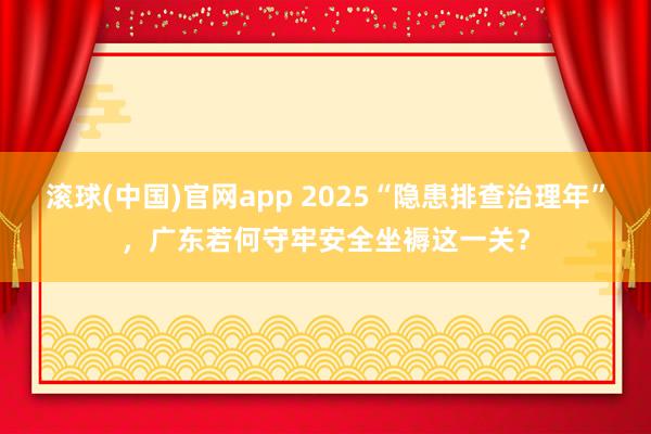 滚球(中国)官网app 2025“隐患排查治理年”，广东若何守牢安全坐褥这一关？