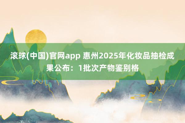 滚球(中国)官网app 惠州2025年化妆品抽检成果公布：1批次产物鉴别格