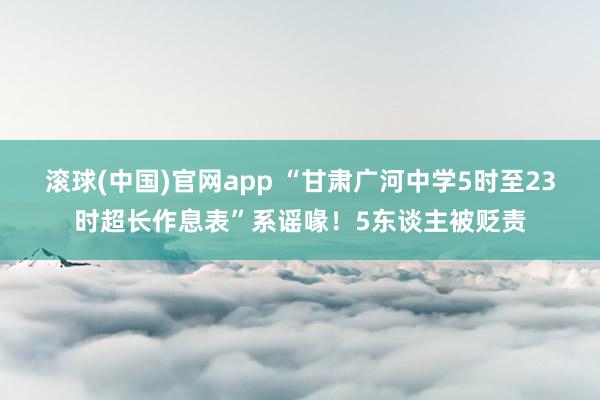 滚球(中国)官网app “甘肃广河中学5时至23时超长作息表”系谣喙！5东谈主被贬责