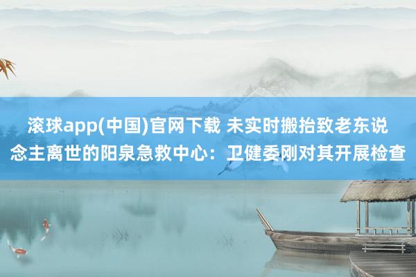 滚球app(中国)官网下载 未实时搬抬致老东说念主离世的阳泉急救中心：卫健委刚对其开展检查