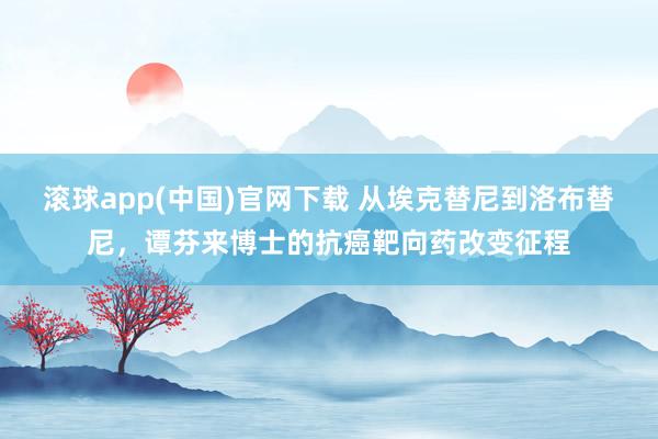 滚球app(中国)官网下载 从埃克替尼到洛布替尼，谭芬来博士的抗癌靶向药改变征程