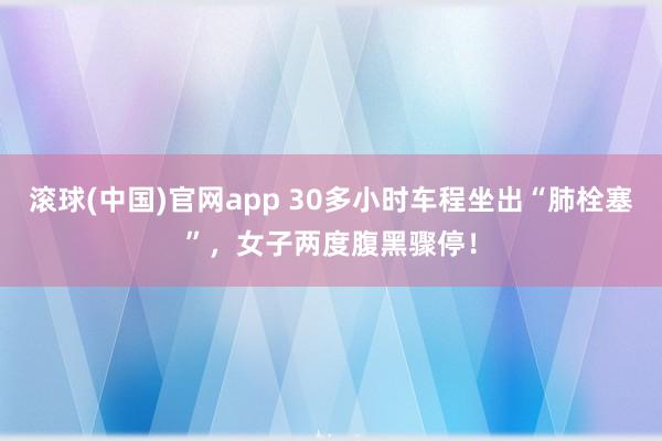 滚球(中国)官网app 30多小时车程坐出“肺栓塞”，女子两度腹黑骤停！