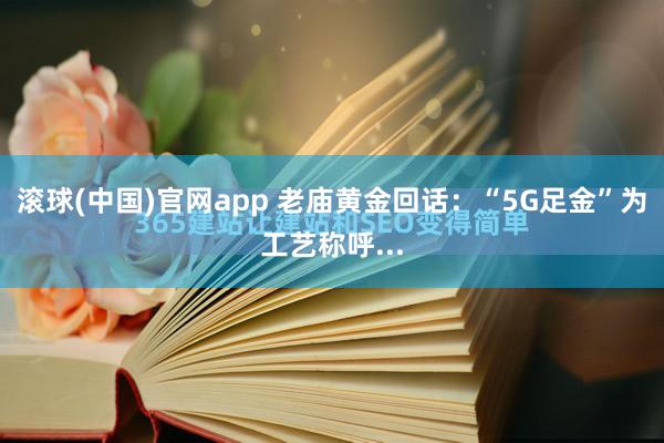 滚球(中国)官网app 老庙黄金回话：“5G足金”为工艺称呼...